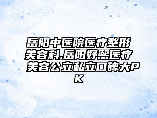 岳阳中医院医疗整形美容科,岳阳妤熙医疗美容公立私立口碑大PK