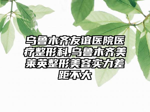 乌鲁木齐友谊医院医疗整形科,乌鲁木齐美莱英整形美容实力差距不大