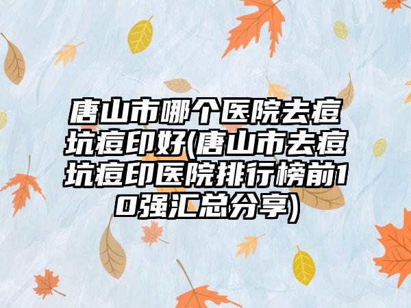 唐山市哪个医院去痘坑痘印好(唐山市去痘坑痘印医院排行榜前10强汇总分享)