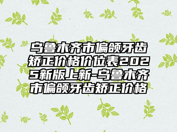 乌鲁木齐市偏颌牙齿矫正价格价位表2025新版上新-乌鲁木齐市偏颌牙齿矫正价格