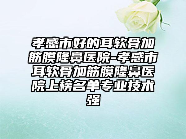 孝感市好的耳软骨加筋膜隆鼻医院-孝感市耳软骨加筋膜隆鼻医院上榜名单专业技术强