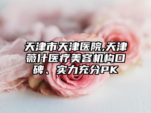 天津市天津医院,天津薇什医疗美容机构口碑、实力充分PK