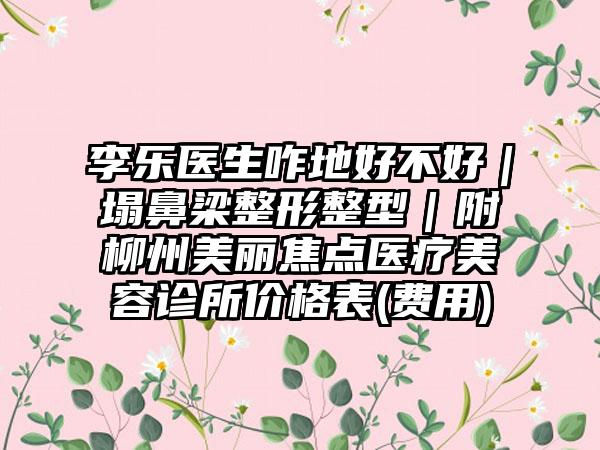 李乐医生咋地好不好｜塌鼻梁整形整型｜附柳州美丽焦点医疗美容诊所价格表(费用)