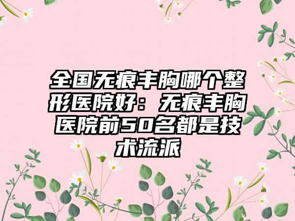 全国无痕丰胸哪个整形医院好：无痕丰胸医院前50名都是技术流派