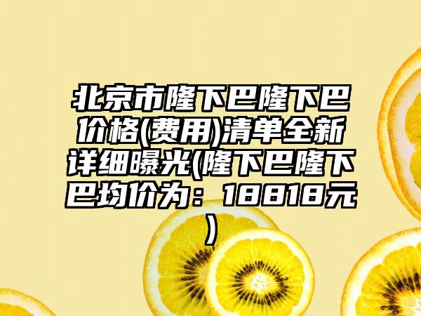 北京市隆下巴隆下巴价格(费用)清单全新详细曝光(隆下巴隆下巴均价为：18818元)