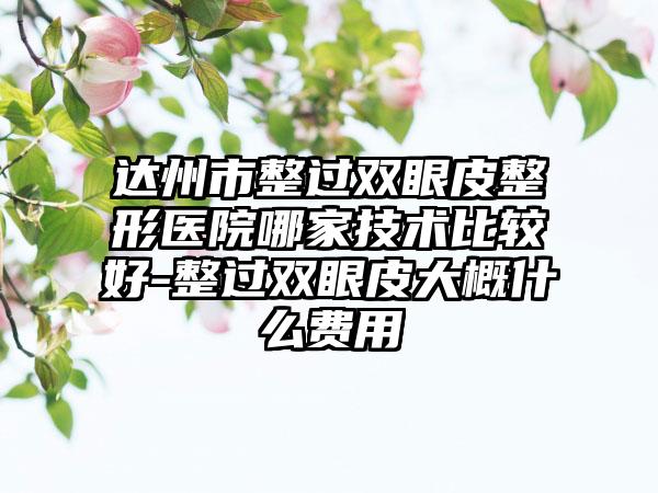 达州市整过双眼皮整形医院哪家技术比较好-整过双眼皮大概什么费用