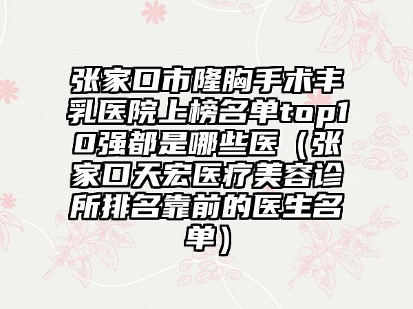张家口市隆胸手术丰乳医院上榜名单top10强都是哪些医（张家口天宏医疗美容诊所排名靠前的医生名单）