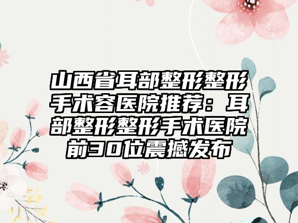 山西省耳部整形整形手术容医院推荐：耳部整形整形手术医院前30位震撼发布
