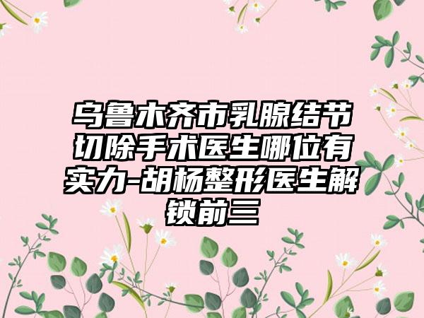 乌鲁木齐市乳腺结节切除手术医生哪位有实力-胡杨整形医生解锁前三