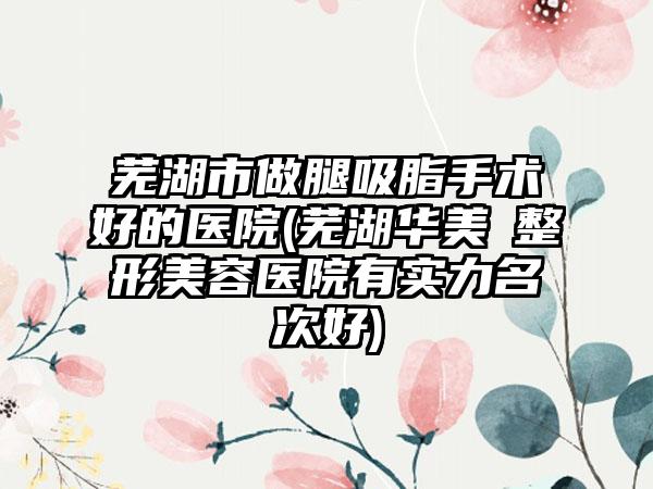 芜湖市做腿吸脂手术好的医院(芜湖华美​整形美容医院有实力名次好)