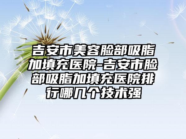 吉安市美容脸部吸脂加填充医院-吉安市脸部吸脂加填充医院排行哪几个技术强