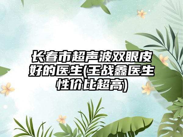 长春市超声波双眼皮好的医生(王战鑫医生性价比超高)