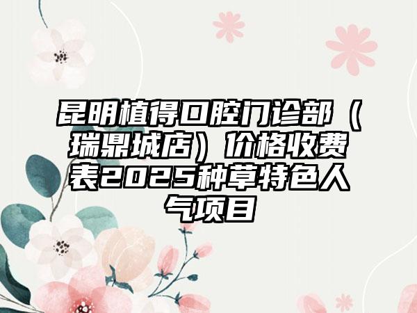 昆明植得口腔门诊部（瑞鼎城店）价格收费表2025种草特色人气项目