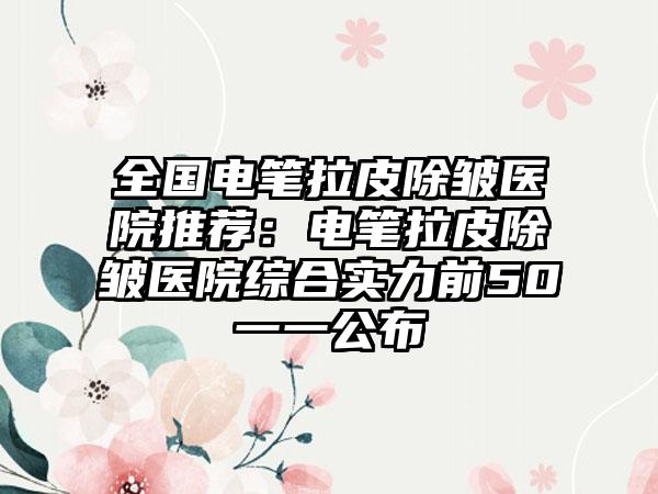全国电笔拉皮除皱医院推荐：电笔拉皮除皱医院综合实力前50一一公布
