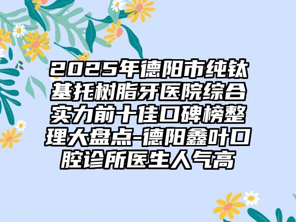 2025年德阳市纯钛基托树脂牙医院综合实力前十佳口碑榜整理大盘点-德阳鑫叶口腔诊所医生人气高