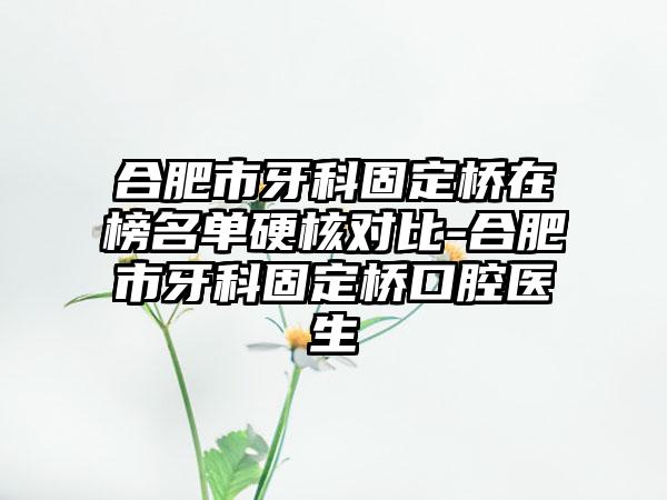 合肥市牙科固定桥在榜名单硬核对比-合肥市牙科固定桥口腔医生