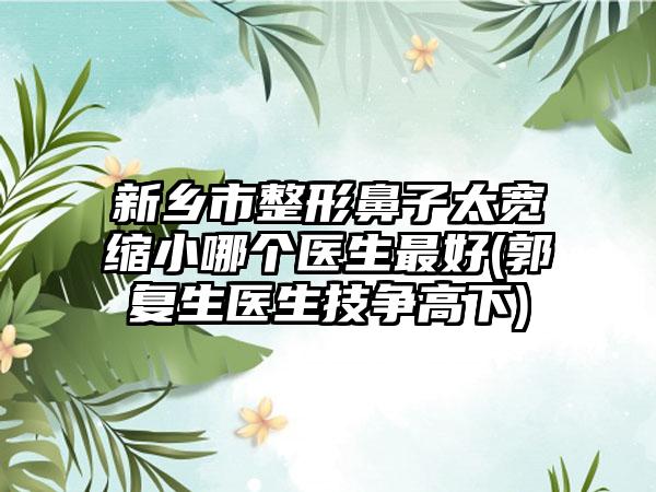 新乡市整形鼻子太宽缩小哪个医生最好(郭复生医生技争高下)