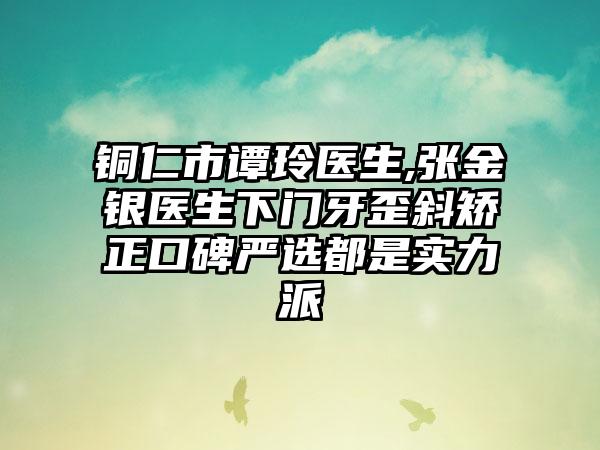 铜仁市谭玲医生,张金银医生下门牙歪斜矫正口碑严选都是实力派