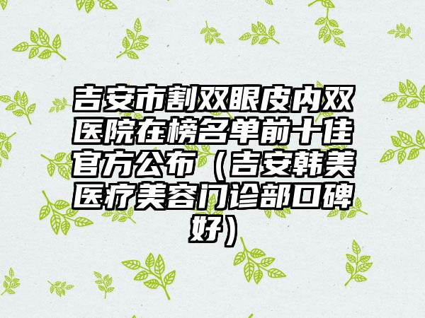 吉安市割双眼皮内双医院在榜名单前十佳官方公布（吉安韩美医疗美容门诊部口碑好）