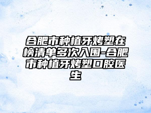 合肥市种植牙烤塑在榜清单多次入围-合肥市种植牙烤塑口腔医生