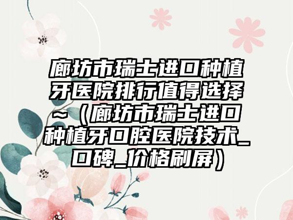 廊坊市瑞士进口种植牙医院排行值得选择~（廊坊市瑞士进口种植牙口腔医院技术_口碑_价格刷屏）