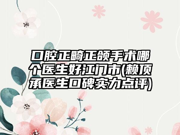 口腔正畸正颌手术哪个医生好江门市(赖顶承医生口碑实力点评)