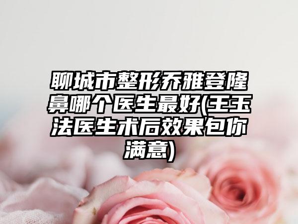 聊城市整形乔雅登隆鼻哪个医生最好(王玉法医生术后效果包你满意)