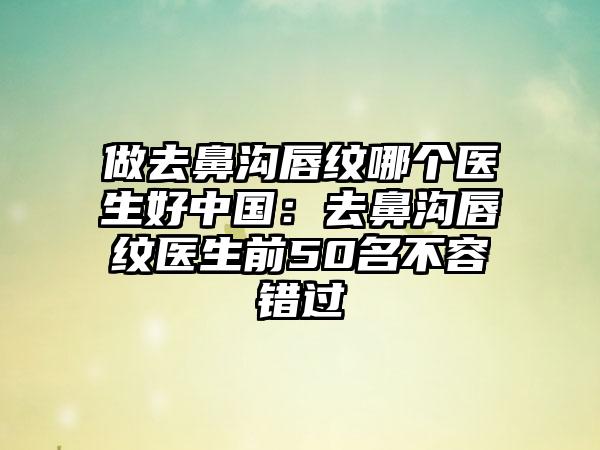 做去鼻沟唇纹哪个医生好中国：去鼻沟唇纹医生前50名不容错过
