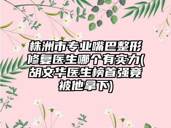 株洲市专业嘴巴整形修复医生哪个有实力(胡文华医生榜首强竟被他拿下)