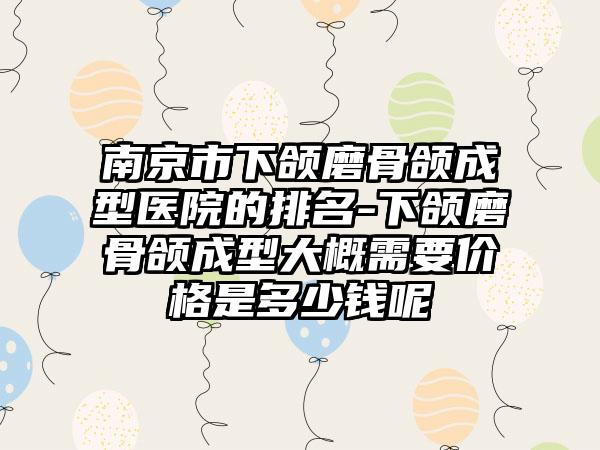 南京市下颌磨骨颌成型医院的排名-下颌磨骨颌成型大概需要价格是多少钱呢