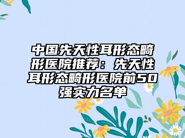 中国先天性耳形态畸形医院推荐：先天性耳形态畸形医院前50强实力名单