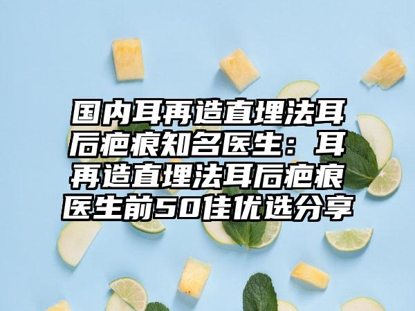 国内耳再造直埋法耳后疤痕知名医生：耳再造直埋法耳后疤痕医生前50佳优选分享