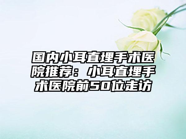 国内小耳直埋手术医院推荐：小耳直埋手术医院前50位走访