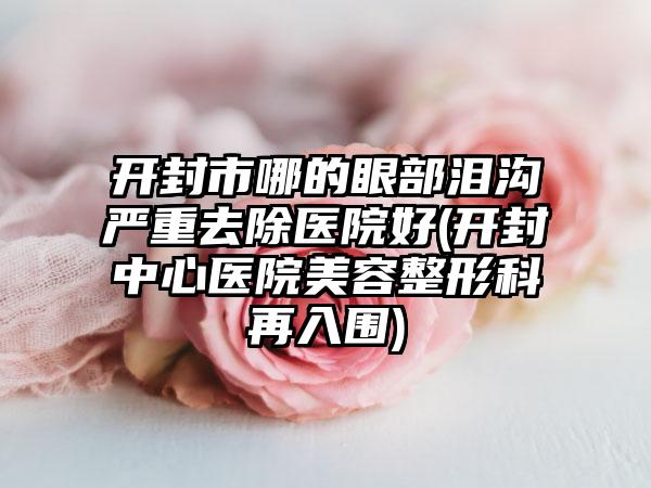 开封市哪的眼部泪沟严重去除医院好(开封中心医院美容整形科再入围)