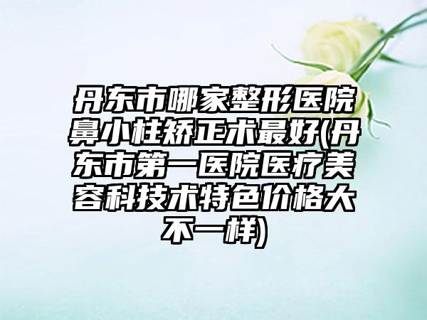 丹东市哪家整形医院鼻小柱矫正术最好(丹东市第一医院医疗美容科技术特色价格大不一样)