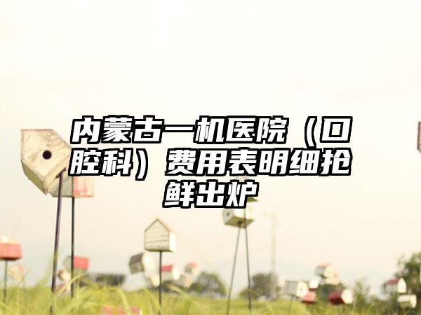 内蒙古一机医院（口腔科）费用表明细抢鲜出炉