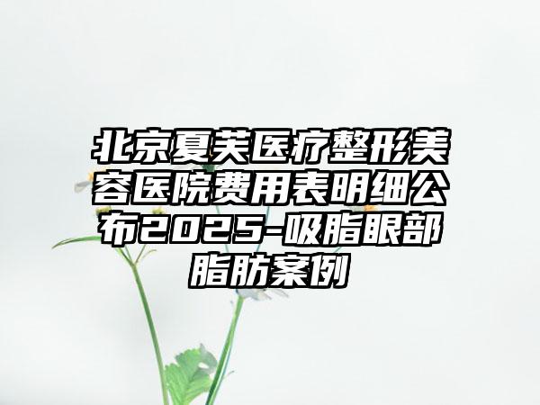 北京夏芙医疗整形美容医院费用表明细公布2025-吸脂眼部脂肪案例