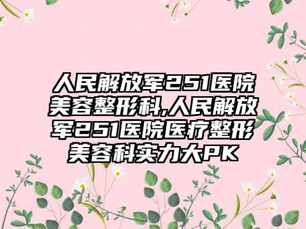 人民解放军251医院美容整形科,人民解放军251医院医疗整形美容科实力大PK