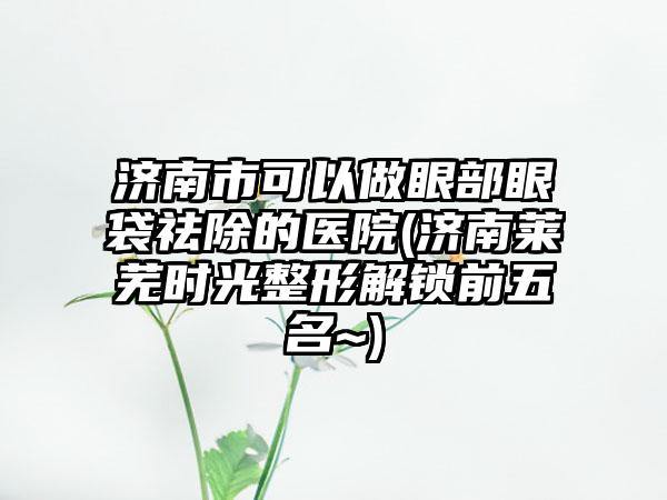 济南市可以做眼部眼袋祛除的医院(济南莱芜时光整形解锁前五名~)