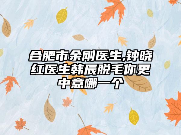 合肥市余刚医生,钟晓红医生韩辰脱毛你更中意哪一个
