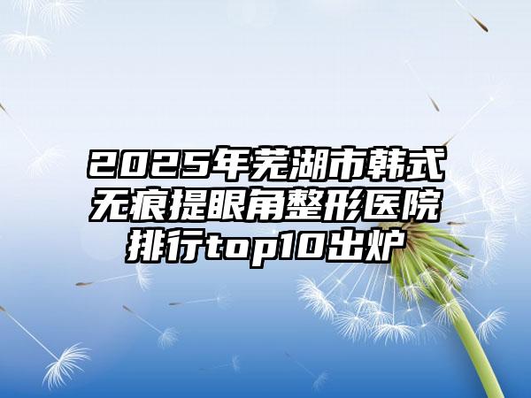 2025年芜湖市韩式无痕提眼角整形医院排行top10出炉