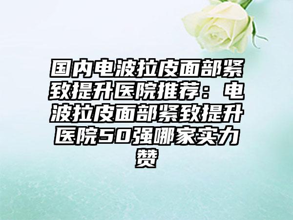 国内电波拉皮面部紧致提升医院推荐：电波拉皮面部紧致提升医院50强哪家实力赞
