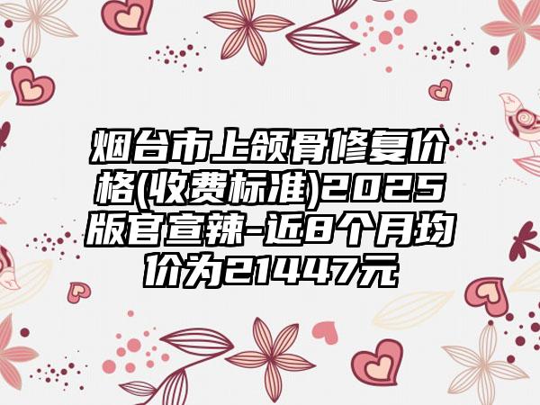 烟台市上颌骨修复价格(收费标准)2025版官宣辣-近8个月均价为21447元