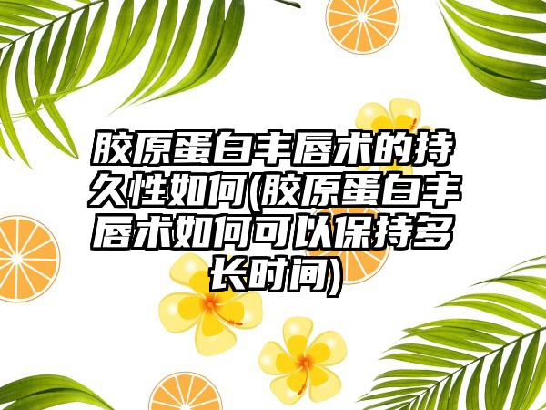 胶原蛋白丰唇术的持久性如何(胶原蛋白丰唇术如何可以保持多长时间)