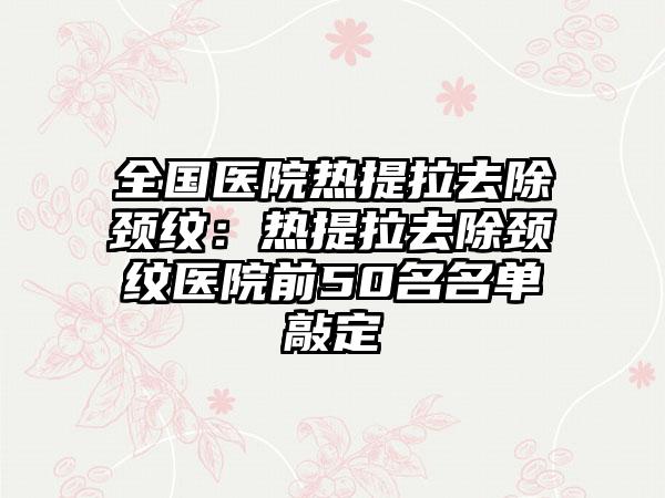 全国医院热提拉去除颈纹：热提拉去除颈纹医院前50名名单敲定