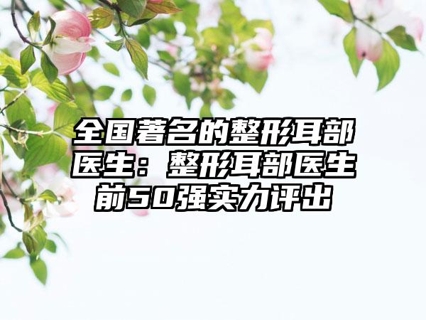 全国著名的整形耳部医生：整形耳部医生前50强实力评出