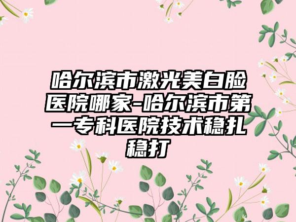 哈尔滨市激光美白脸医院哪家-哈尔滨市第一专科医院技术稳扎稳打