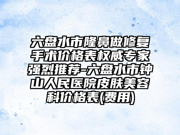 六盘水市隆鼻做修复手术价格表权威专家强烈推荐-六盘水市钟山人民医院皮肤美容科价格表(费用)
