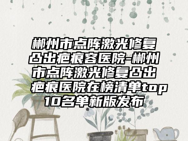 郴州市点阵激光修复凸出疤痕容医院-郴州市点阵激光修复凸出疤痕医院在榜清单top10名单新版发布
