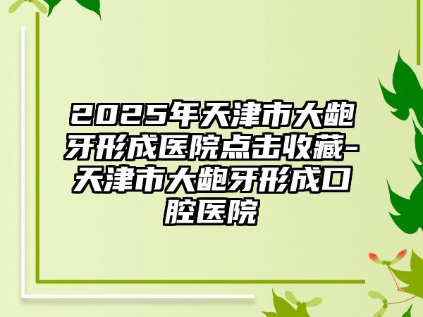 2025年天津市大龅牙形成医院点击收藏-天津市大龅牙形成口腔医院